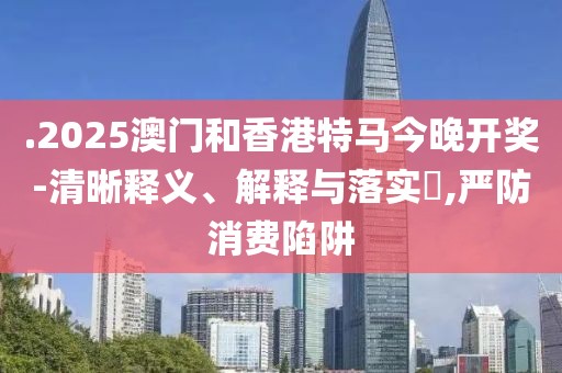.2025澳門和香港特馬今晚開獎-清晰釋義、解釋與落實(shí)?,嚴(yán)防消費(fèi)陷阱