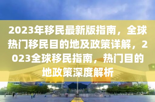 2023年移民最新版指南，全球熱門(mén)移民目的地及政策詳解，2023全球移民指南，熱門(mén)目的地政策深度解析