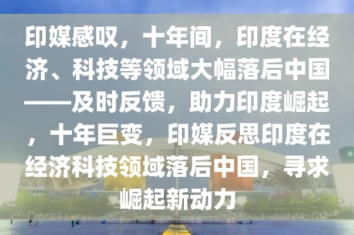 印媒感嘆，十年間，印度在經(jīng)濟(jì)、科技等領(lǐng)域大幅落后中國——及時反饋，助力印度崛起，十年巨變，印媒反思印度在經(jīng)濟(jì)科技領(lǐng)域落后中國，尋求崛起新動力