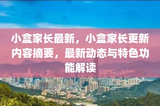 小盒家長最新，小盒家長更新內(nèi)容摘要，最新動(dòng)態(tài)與特色功能解讀