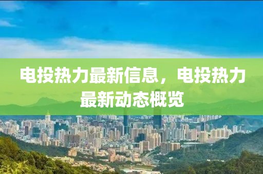 電投熱力最新信息，電投熱力最新動態(tài)概覽
