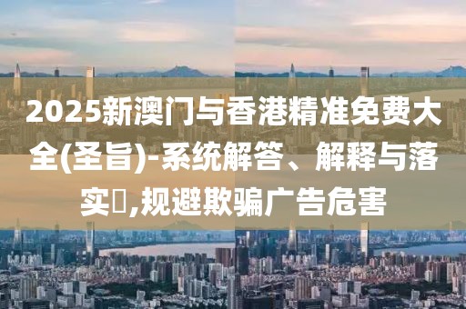 2025新澳門與香港精準(zhǔn)免費(fèi)大全(圣旨)-系統(tǒng)解答、解釋與落實(shí)?,規(guī)避欺騙廣告危害