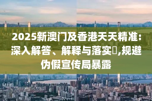 2025新澳門及香港天天精準(zhǔn):深入解答、解釋與落實?,規(guī)避偽假宣傳局暴露