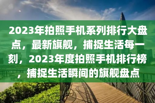 2023年拍照手機(jī)系列排行大盤點(diǎn)，最新旗艦，捕捉生活每一刻，2023年度拍照手機(jī)排行榜，捕捉生活瞬間的旗艦盤點(diǎn)