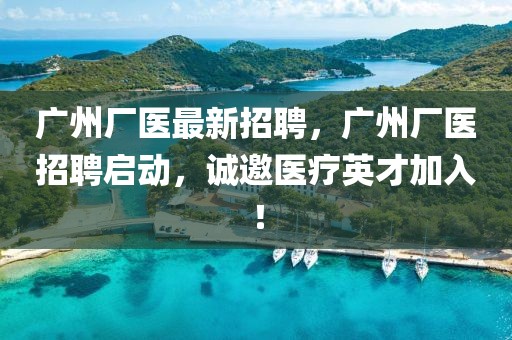 廣州廠(chǎng)醫(yī)最新招聘，廣州廠(chǎng)醫(yī)招聘啟動(dòng)，誠(chéng)邀醫(yī)療英才加入！
