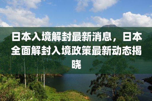 日本入境解封最新消息，日本全面解封入境政策最新動態(tài)揭曉