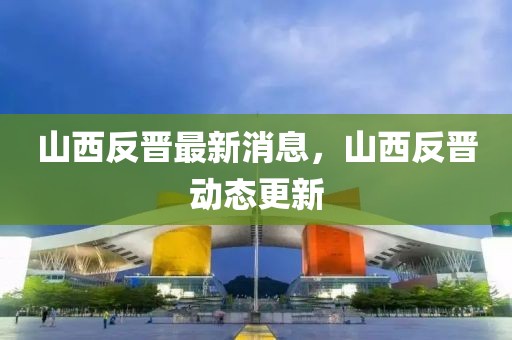 山西反晉最新消息，山西反晉動(dòng)態(tài)更新