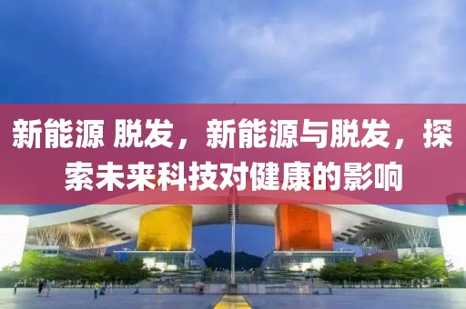 新能源 脫發(fā)，新能源與脫發(fā)，探索未來(lái)科技對(duì)健康的影響