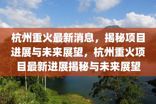 杭州重火最新消息，揭秘項目進(jìn)展與未來展望，杭州重火項目最新進(jìn)展揭秘與未來展望