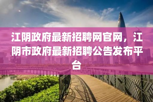 江陰政府最新招聘網官網，江陰市政府最新招聘公告發(fā)布平臺