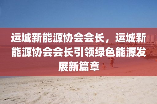 運(yùn)城新能源協(xié)會會長，運(yùn)城新能源協(xié)會會長引領(lǐng)綠色能源發(fā)展新篇章