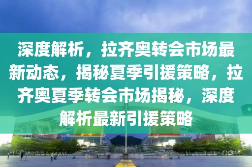 深度解析，拉齊奧轉(zhuǎn)會市場最新動態(tài)，揭秘夏季引援策略，拉齊奧夏季轉(zhuǎn)會市場揭秘，深度解析最新引援策略