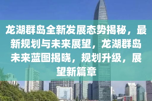 龍湖群島全新發(fā)展態(tài)勢揭秘，最新規(guī)劃與未來展望，龍湖群島未來藍圖揭曉，規(guī)劃升級，展望新篇章