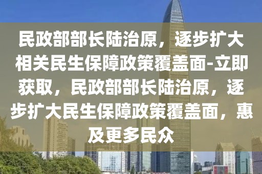 民政部部長陸治原，逐步擴(kuò)大相關(guān)民生保障政策覆蓋面-立即獲取，民政部部長陸治原，逐步擴(kuò)大民生保障政策覆蓋面，惠及更多民眾
