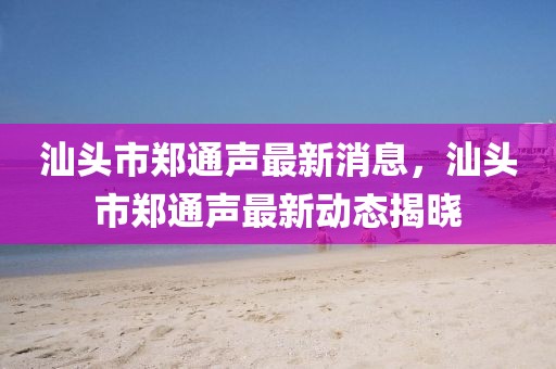 汕頭市鄭通聲最新消息，汕頭市鄭通聲最新動(dòng)態(tài)揭曉
