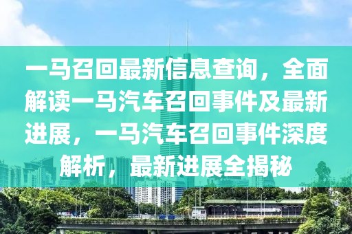 一馬召回最新信息查詢，全面解讀一馬汽車召回事件及最新進展，一馬汽車召回事件深度解析，最新進展全揭秘