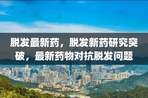 脫發(fā)最新藥，脫發(fā)新藥研究突破，最新藥物對(duì)抗脫發(fā)問(wèn)題