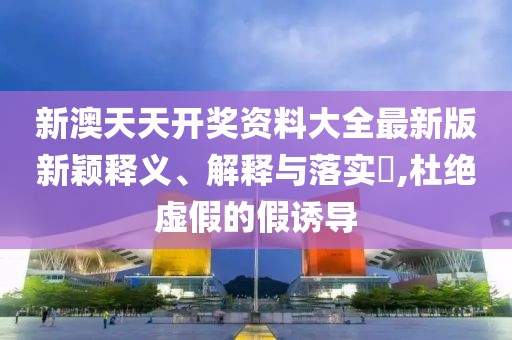 新澳天天開獎(jiǎng)資料大全最新版新穎釋義、解釋與落實(shí)?,杜絕虛假的假誘導(dǎo)