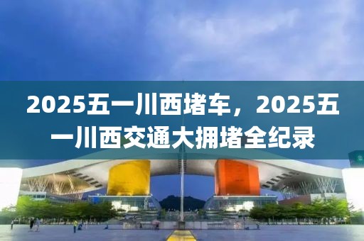 2025五一川西堵車，2025五一川西交通大擁堵全紀(jì)錄