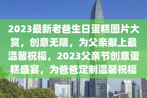 2023最新老爸生日蛋糕圖片大賞，創(chuàng)意無(wú)限，為父親獻(xiàn)上最溫馨祝福，2023父親節(jié)創(chuàng)意蛋糕盛宴，為爸爸定制溫馨祝福
