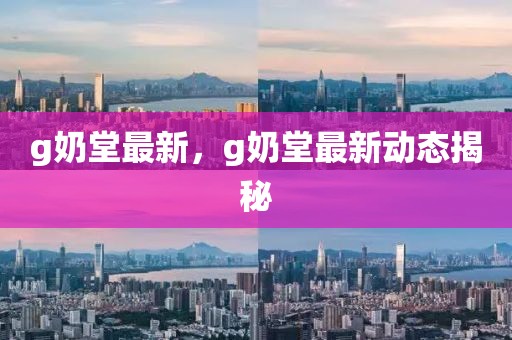 g奶堂最新，g奶堂最新動態(tài)揭秘
