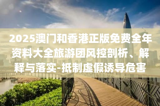 2025澳門(mén)和香港正版免費(fèi)全年資料大全旅游團(tuán)風(fēng)控剖析、解釋與落實(shí)-抵制虛假誘導(dǎo)危害