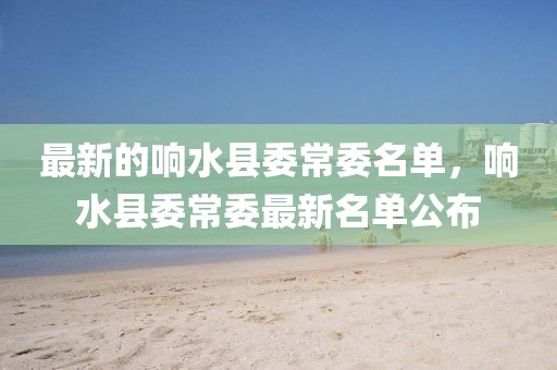 最新的響水縣委常委名單，響水縣委常委最新名單公布