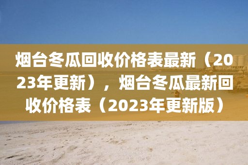 煙臺冬瓜回收價格表最新（2023年更新），煙臺冬瓜最新回收價格表（2023年更新版）