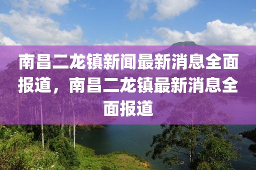南昌二龍鎮(zhèn)新聞最新消息全面報道，南昌二龍鎮(zhèn)最新消息全面報道