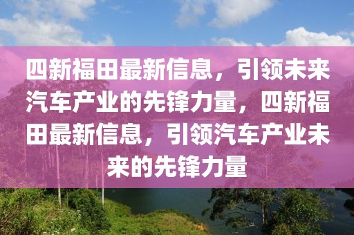 四新福田最新信息，引領(lǐng)未來汽車產(chǎn)業(yè)的先鋒力量，四新福田最新信息，引領(lǐng)汽車產(chǎn)業(yè)未來的先鋒力量