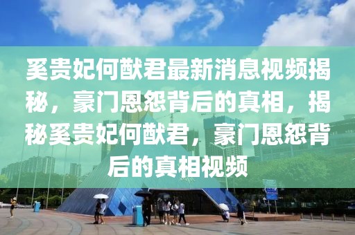 奚貴妃何猷君最新消息視頻揭秘，豪門恩怨背后的真相，揭秘奚貴妃何猷君，豪門恩怨背后的真相視頻