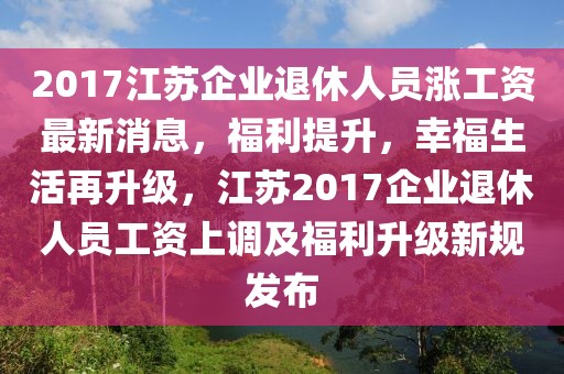 2017江蘇企業(yè)退休人員漲工資最新消息，福利提升，幸福生活再升級，江蘇2017企業(yè)退休人員工資上調(diào)及福利升級新規(guī)發(fā)布