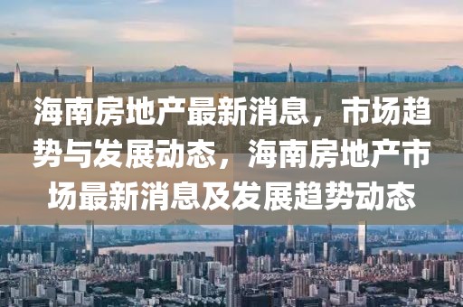 海南房地產(chǎn)最新消息，市場(chǎng)趨勢(shì)與發(fā)展動(dòng)態(tài)，海南房地產(chǎn)市場(chǎng)最新消息及發(fā)展趨勢(shì)動(dòng)態(tài)