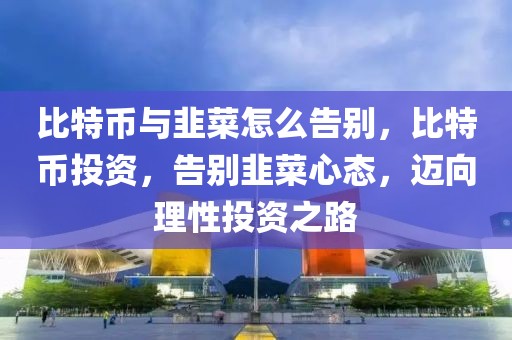 比特幣與韭菜怎么告別，比特幣投資，告別韭菜心態(tài)，邁向理性投資之路