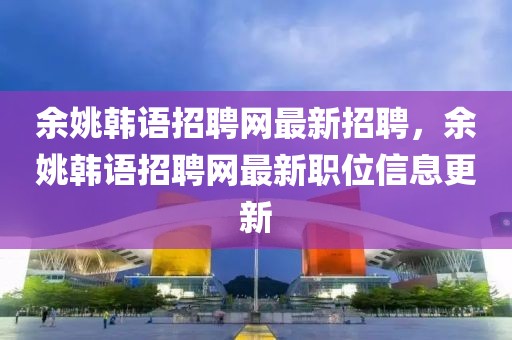 余姚韓語(yǔ)招聘網(wǎng)最新招聘，余姚韓語(yǔ)招聘網(wǎng)最新職位信息更新