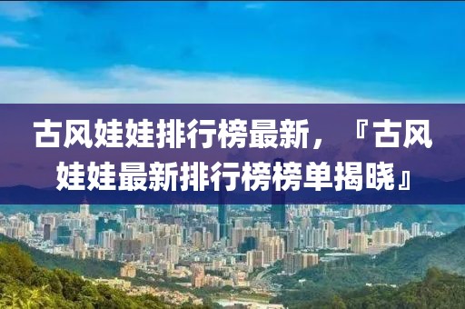 古風(fēng)娃娃排行榜最新，『古風(fēng)娃娃最新排行榜榜單揭曉』