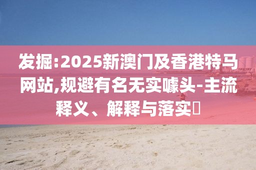 發(fā)掘:2025新澳門及香港特馬網(wǎng)站,規(guī)避有名無實(shí)噱頭-主流釋義、解釋與落實(shí)?
