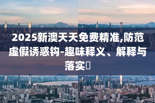 2025新澳天天免費精準(zhǔn),防范虛假誘惑鉤-趣味釋義、解釋與落實?