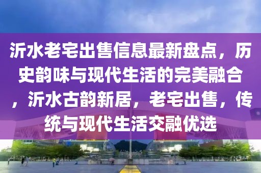 沂水老宅出售信息最新盤(pán)點(diǎn)，歷史韻味與現(xiàn)代生活的完美融合，沂水古韻新居，老宅出售，傳統(tǒng)與現(xiàn)代生活交融優(yōu)選