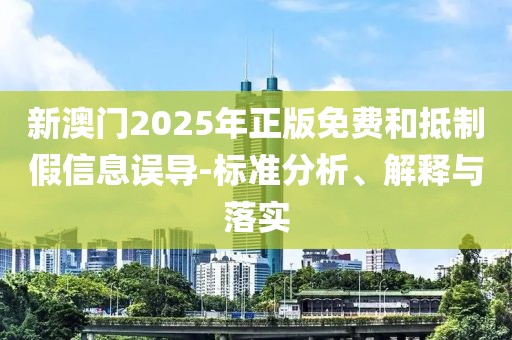 新澳門2025年正版免費和抵制假信息誤導-標準分析、解釋與落實