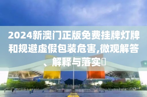 2024新澳門正版免費(fèi)掛牌燈牌和規(guī)避虛假包裝危害,微觀解答、解釋與落實(shí)?