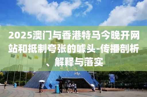 2025澳門與香港特馬今晚開網(wǎng)站和抵制夸張的噱頭-傳播剖析、解釋與落實(shí)