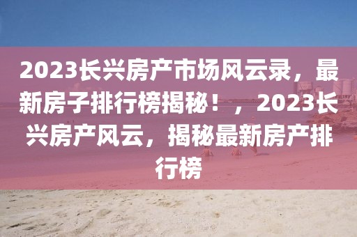2023長興房產(chǎn)市場風(fēng)云錄，最新房子排行榜揭秘！，2023長興房產(chǎn)風(fēng)云，揭秘最新房產(chǎn)排行榜