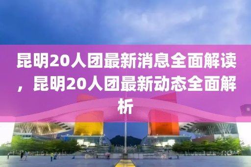 昆明20人團(tuán)最新消息全面解讀，昆明20人團(tuán)最新動(dòng)態(tài)全面解析