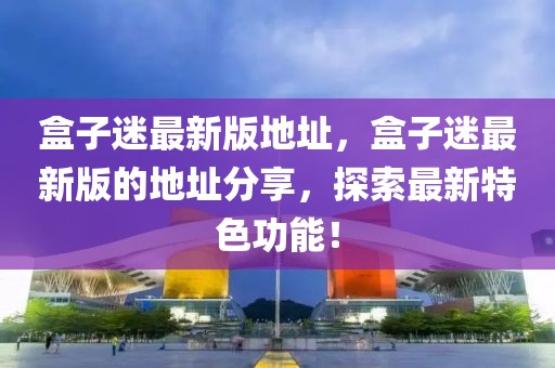 盒子迷最新版地址，盒子迷最新版的地址分享，探索最新特色功能！