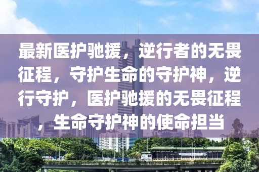 最新醫(yī)護馳援，逆行者的無畏征程，守護生命的守護神，逆行守護，醫(yī)護馳援的無畏征程，生命守護神的使命擔當