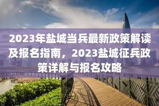 2023年鹽城當(dāng)兵最新政策解讀及報(bào)名指南，2023鹽城征兵政策詳解與報(bào)名攻略