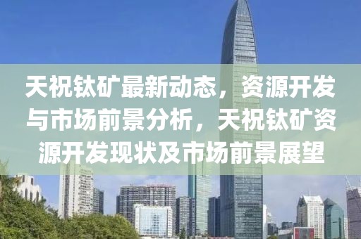 天祝鈦礦最新動(dòng)態(tài)，資源開(kāi)發(fā)與市場(chǎng)前景分析，天祝鈦礦資源開(kāi)發(fā)現(xiàn)狀及市場(chǎng)前景展望