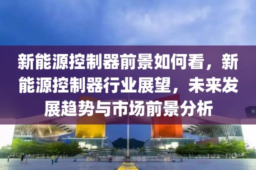 新能源控制器前景如何看，新能源控制器行業(yè)展望，未來(lái)發(fā)展趨勢(shì)與市場(chǎng)前景分析