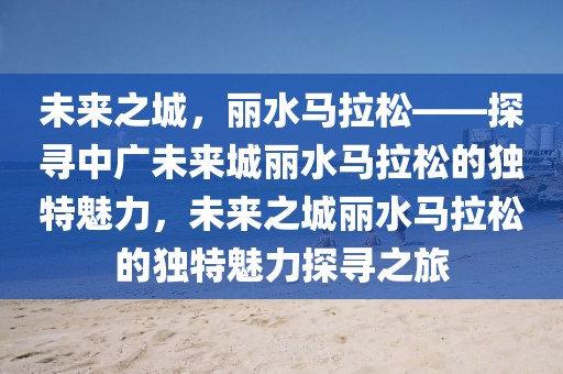 未來之城，麗水馬拉松——探尋中廣未來城麗水馬拉松的獨(dú)特魅力，未來之城麗水馬拉松的獨(dú)特魅力探尋之旅